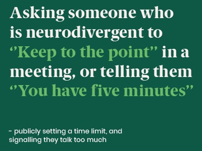 Disability Microaggression - Asking someone who is neurodivergent to keep to the point in a meeting or telling them you have five minutes - publicly setting a time limit and signalling they talk too much
